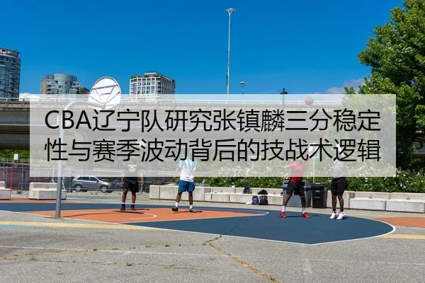 CBA辽宁队研究张镇麟三分稳定性与赛季波动背后的技战术逻辑