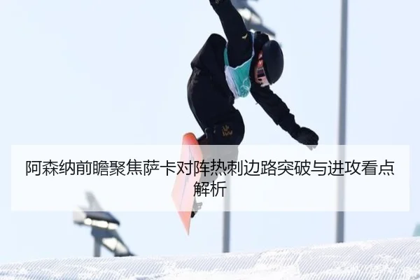 阿森纳前瞻聚焦萨卡对阵热刺边路突破与进攻看点解析