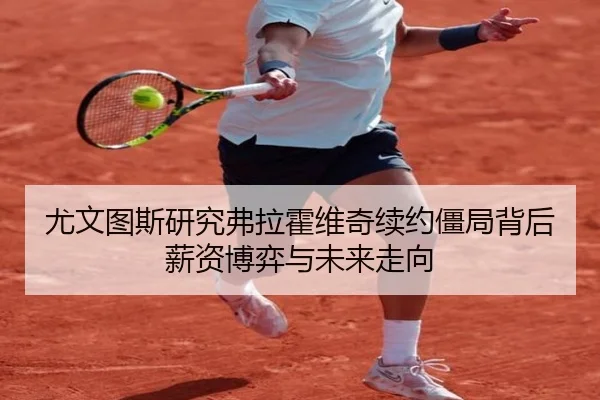 尤文图斯研究弗拉霍维奇续约僵局背后薪资博弈与未来走向